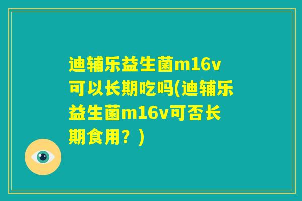 迪辅乐益生菌m16v可以长期吃吗(迪辅乐益生菌m16v可否长期食用?) 迪辅乐益生菌m16v可以长期吃吗(迪辅乐益生菌m16v可否长期食用?)