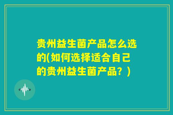 贵州益生菌产品怎么选的(如何选择适合自己的贵州益生菌产品?) 贵州益生菌产品怎么选的(如何选择适合自己的贵州益生菌产品?)