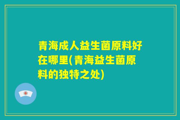 青海成人益生菌原料好在哪里(青海益生菌原料的独特之处) 青海成人益生菌原料好在哪里(青海益生菌原料的独特之处)
