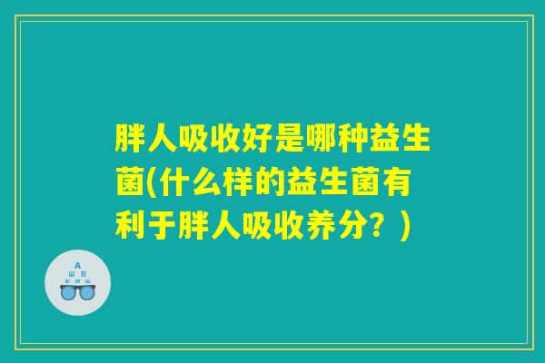 胖人吸收好是哪种益生菌(什么样的益生菌有利于胖人吸收养分?) 胖人吸收好是哪种益生菌(什么样的益生菌有利于胖人吸收养分?)