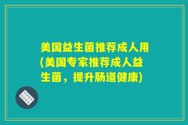 美国益生菌推荐成人用(美国专家推荐成人益生菌,提升肠道健康) 美国益生菌推荐成人用(美国专家推荐成人益生菌,提升肠道健康)