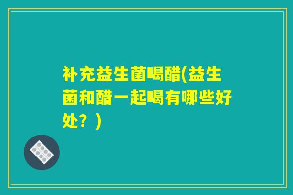 补充益生菌喝醋(益生菌和醋一起喝有哪些好处?) 补充益生菌喝醋(益生菌和醋一起喝有哪些好处?)