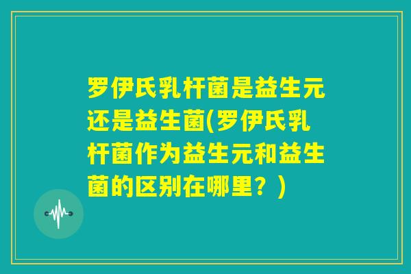罗伊氏乳杆菌是益生元还是益生菌(罗伊氏乳杆菌作为益生元和益生菌的区别在哪里？)