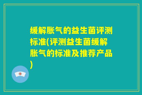 缓解胀气的益生菌评测标准(评测益生菌缓解胀气的标准及推荐产品) 缓解胀气的益生菌评测标准(评测益生菌缓解胀气的标准及推荐产品)