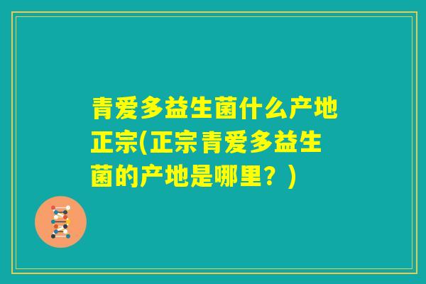 青爱多益生菌什么产地正宗(正宗青爱多益生菌的产地是哪里？)