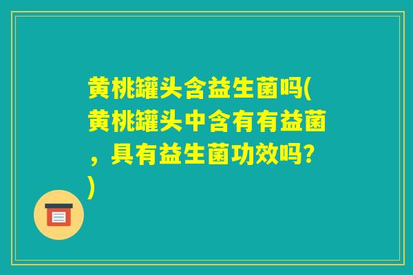 黄桃罐头含益生菌吗(黄桃罐头中含有有益菌，具有益生菌功效吗？)
