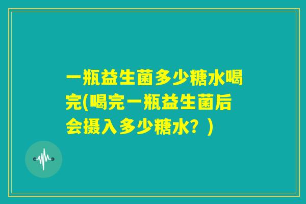 一瓶益生菌多少糖水喝完(喝完一瓶益生菌后会摄入多少糖水？)