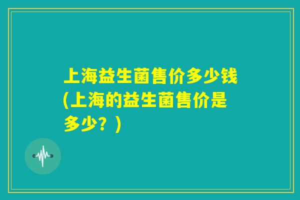 上海益生菌售价多少钱(上海的益生菌售价是多少？)