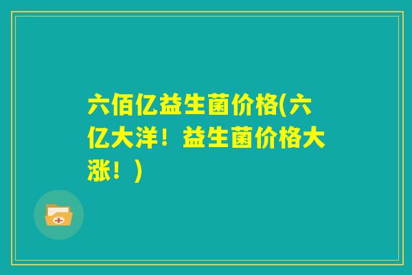 六佰亿益生菌价格(六亿大洋！益生菌价格大涨！)