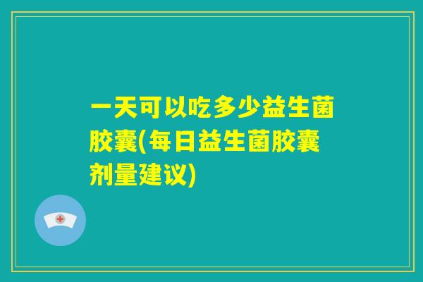 一天可以吃多少益生菌胶囊(每日益生菌胶囊剂量建议)