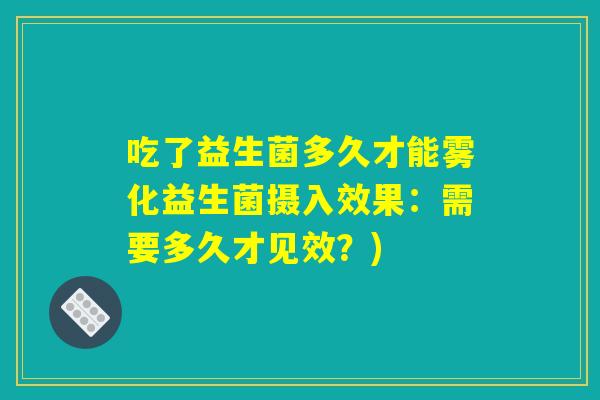 吃了益生菌多久才能雾化益生菌摄入效果：需要多久才见效？)