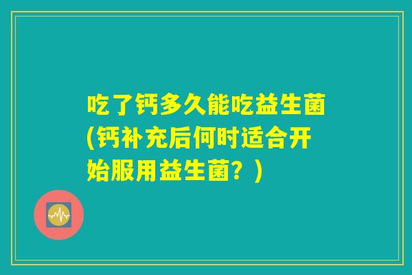 吃了钙多久能吃益生菌(钙补充后何时适合开始服用益生菌？)