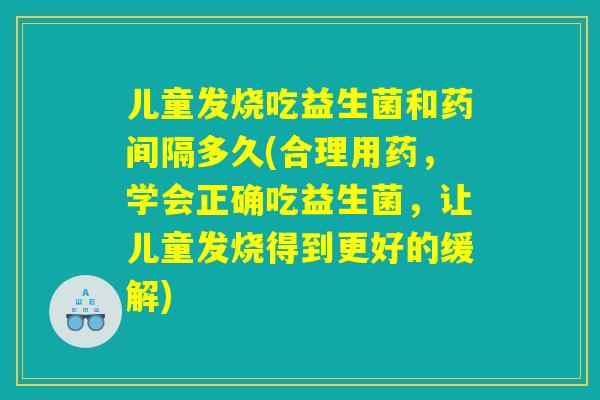 儿童发烧吃益生菌和药间隔多久(合理用药，学会正确吃益生菌，让儿童发烧得到更好的缓解)
