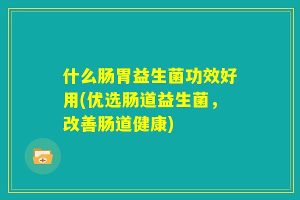 什么肠胃益生菌功效好用(优选肠道益生菌，改善肠道健康)