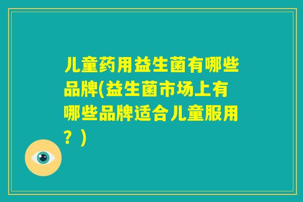 儿童药用益生菌有哪些品牌(益生菌市场上有哪些品牌适合儿童服用？)