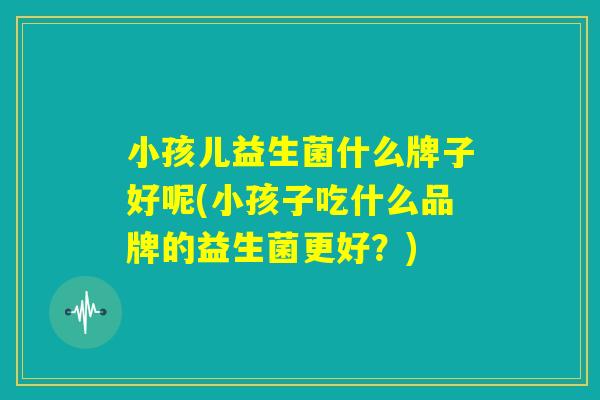 小孩儿益生菌什么牌子好呢(小孩子吃什么品牌的益生菌更好?) 小孩儿益生菌什么牌子好呢(小孩子吃什么品牌的益生菌更好?)
