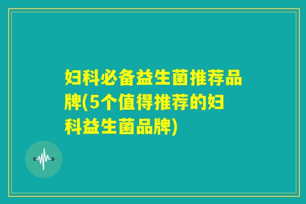 妇科必备益生菌推荐品牌(5个值得推荐的妇科益生菌品牌) 妇科必备益生菌推荐品牌(5个值得推荐的妇科益生菌品牌)