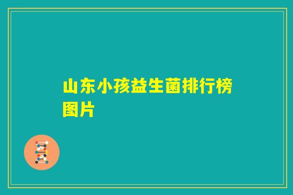 山东小孩益生菌排行榜图片 山东小孩益生菌排行榜图片