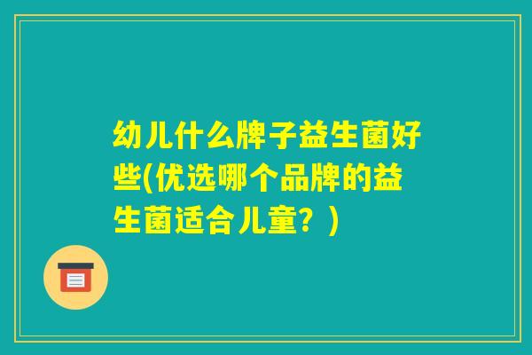 幼儿什么牌子益生菌好些(优选哪个品牌的益生菌适合儿童?) 幼儿什么牌子益生菌好些(优选哪个品牌的益生菌适合儿童?)