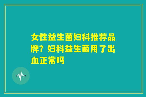 女性益生菌妇科推荐品牌?妇科益生菌用了出血正常吗 女性益生菌妇科推荐品牌?妇科益生菌用了出血正常吗