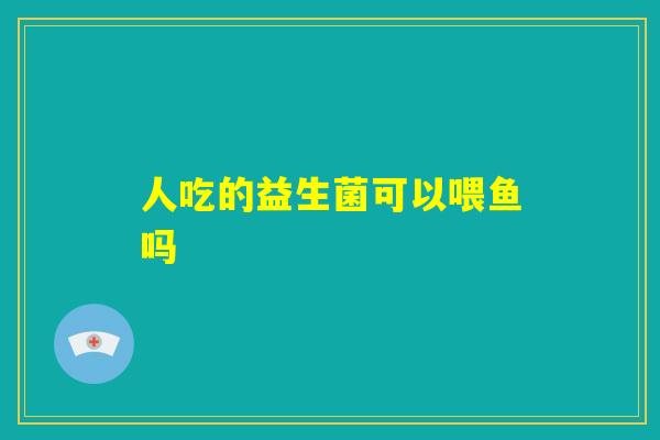 人吃的益生菌可以喂鱼吗 人吃的益生菌可以喂鱼吗