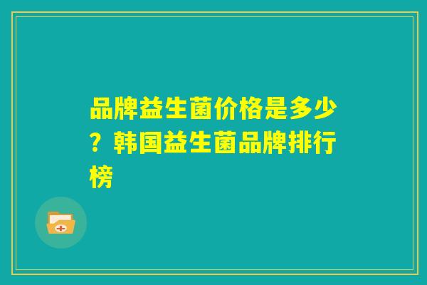 品牌益生菌价格是多少?韩国益生菌品牌排行榜 品牌益生菌价格是多少?韩国益生菌品牌排行榜