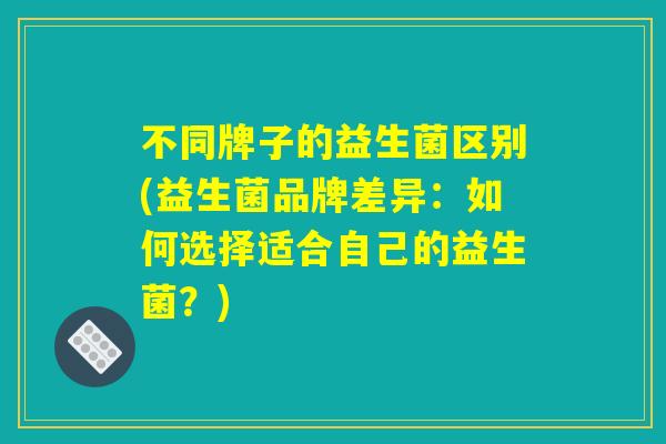 不同牌子的益生菌区别(益生菌品牌差异:如何选择适合自己的益生菌?) 不同牌子的益生菌区别(益生菌品牌差异:如何选择适合自己的益生菌?)