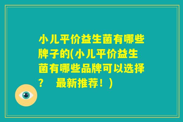 小儿平价益生菌有哪些牌子的(小儿平价益生菌有哪些品牌可以选择？  最新推荐！)