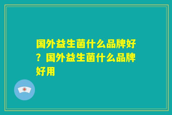 国外益生菌什么品牌好?国外益生菌什么品牌好用 国外益生菌什么品牌好?国外益生菌什么品牌好用
