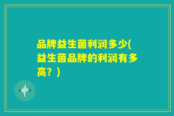 品牌益生菌利润多少(益生菌品牌的利润有多高?) 品牌益生菌利润多少(益生菌品牌的利润有多高?)