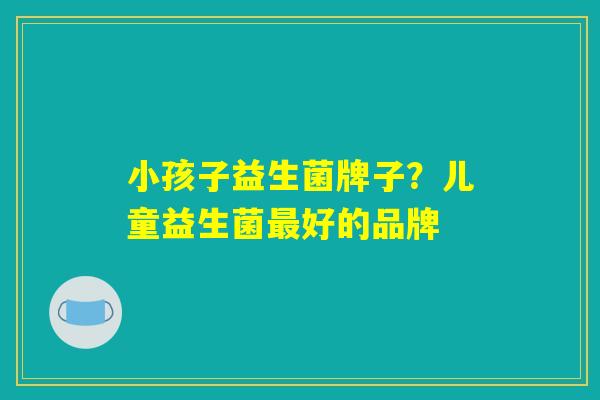 小孩子益生菌牌子?儿童益生菌最好的品牌 小孩子益生菌牌子?儿童益生菌最好的品牌