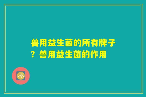 兽用益生菌的所有牌子?兽用益生菌的作用 兽用益生菌的所有牌子?兽用益生菌的作用
