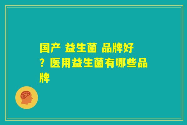 国产 益生菌 品牌好?医用益生菌有哪些品牌 国产 益生菌 品牌好?医用益生菌有哪些品牌