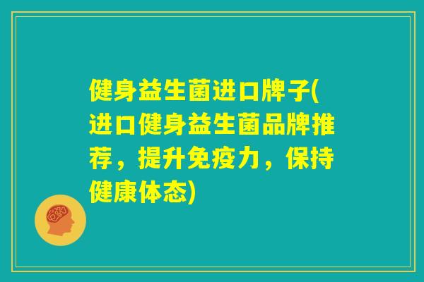 健身益生菌进口牌子(进口健身益生菌品牌推荐，提升免疫力，保持健康体态)