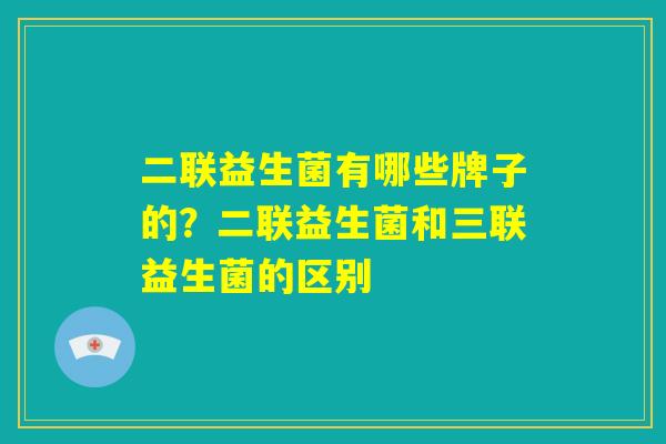 二联益生菌有哪些牌子的？二联益生菌和三联益生菌的区别