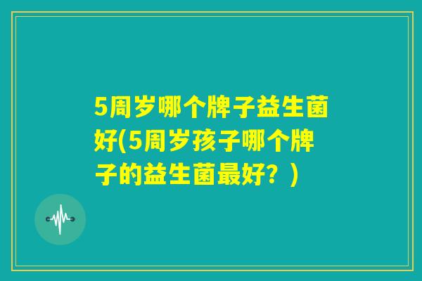 5周岁哪个牌子益生菌好(5周岁孩子哪个牌子的益生菌最好？)