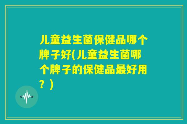 儿童益生菌保健品哪个牌子好(儿童益生菌哪个牌子的保健品最好用？)