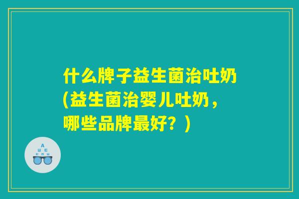 什么牌子益生菌治吐奶(益生菌治婴儿吐奶，哪些品牌最好？)