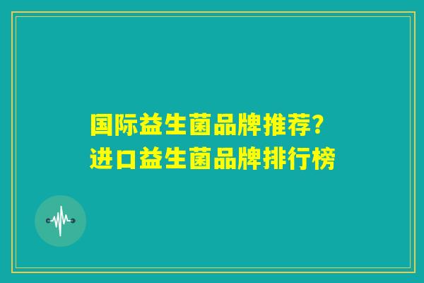 国际益生菌品牌推荐？进口益生菌品牌排行榜