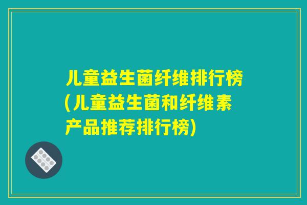 儿童益生菌纤维排行榜(儿童益生菌和纤维素产品推荐排行榜)