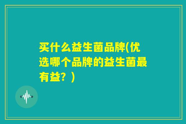 买什么益生菌品牌(优选哪个品牌的益生菌最有益？)