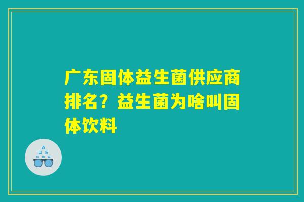 广东固体益生菌供应商排名？益生菌为啥叫固体饮料