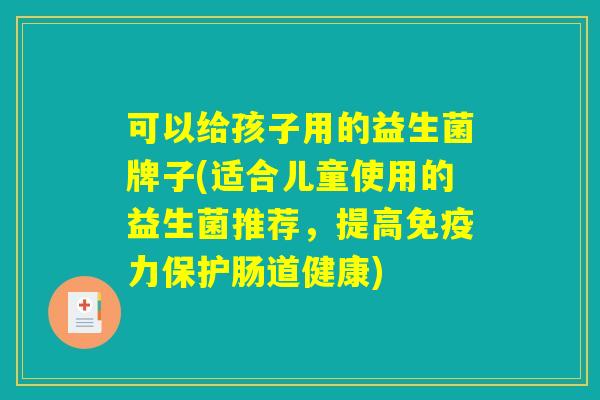 可以给孩子用的益生菌牌子(适合儿童使用的益生菌推荐，提高免疫力保护肠道健康)