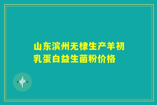山东滨州无棣生产羊初乳蛋白益生菌粉价格