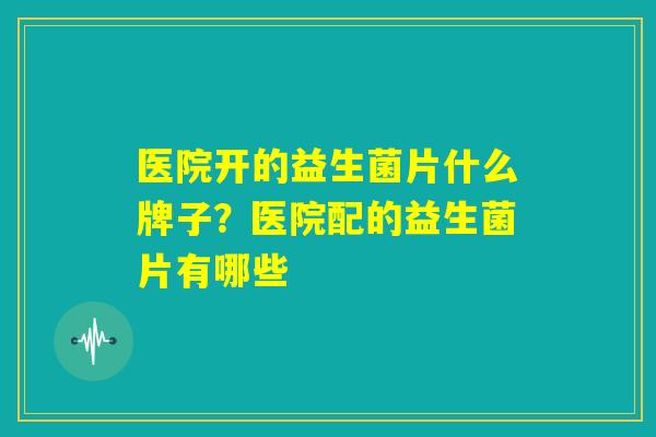 医院开的益生菌片什么牌子？医院配的益生菌片有哪些