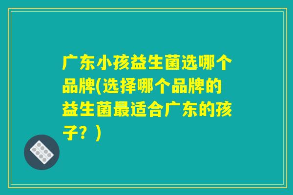 广东小孩益生菌选哪个品牌(选择哪个品牌的益生菌最适合广东的孩子？)