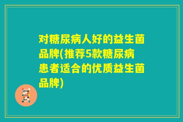对糖尿病人好的益生菌品牌(推荐5款糖尿病患者适合的优质益生菌品牌)