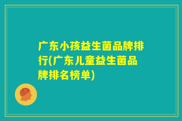 广东小孩益生菌品牌排行(广东儿童益生菌品牌排名榜单)