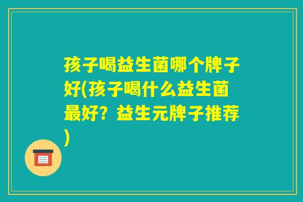 孩子喝益生菌哪个牌子好(孩子喝什么益生菌最好？益生元牌子推荐)
