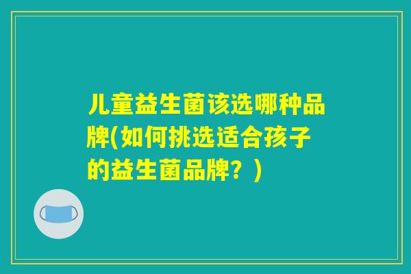 儿童益生菌该选哪种品牌(如何挑选适合孩子的益生菌品牌?) 儿童益生菌该选哪种品牌(如何挑选适合孩子的益生菌品牌?)